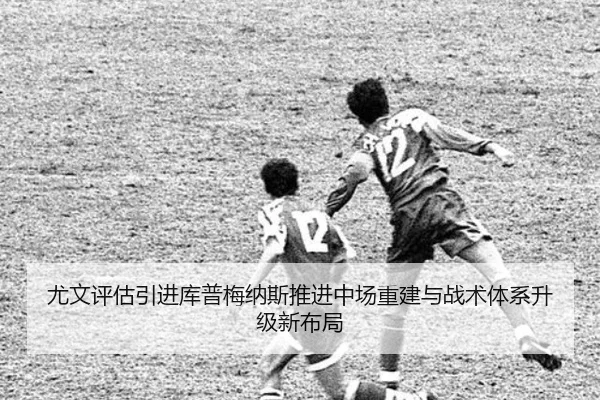 尤文评估引进库普梅纳斯推进中场重建与战术体系升级新布局