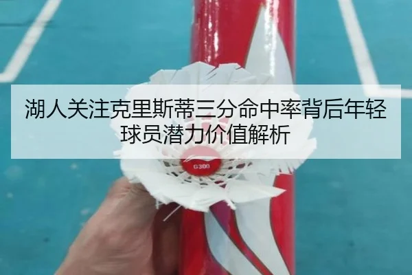 湖人关注克里斯蒂三分命中率背后年轻球员潜力价值解析