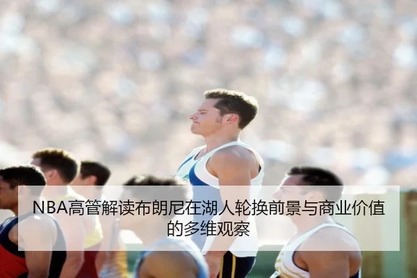 NBA高管解读布朗尼在湖人轮换前景与商业价值的多维观察