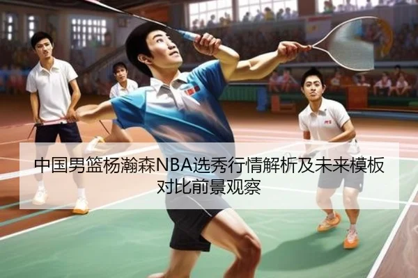中国男篮杨瀚森NBA选秀行情解析及未来模板对比前景观察