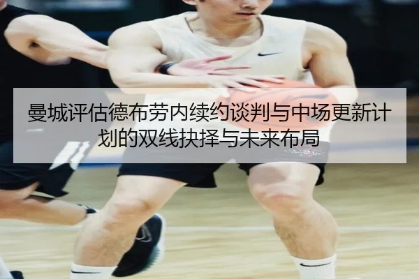 曼城评估德布劳内续约谈判与中场更新计划的双线抉择与未来布局