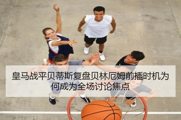 皇马战平贝蒂斯复盘贝林厄姆前插时机为何成为全场讨论焦点