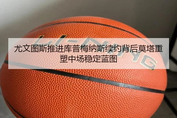 尤文图斯推进库普梅纳斯续约背后莫塔重塑中场稳定蓝图